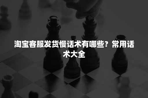 淘宝客服发货慢话术有哪些？常用话术大全