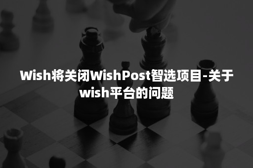 Wish将关闭WishPost智选项目-关于wish平台的问题