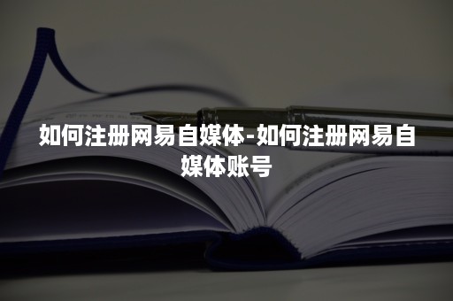 如何注册网易自媒体-如何注册网易自媒体账号