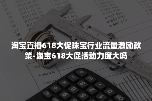 淘宝直播618大促珠宝行业流量激励政策-淘宝618大促活动力度大吗