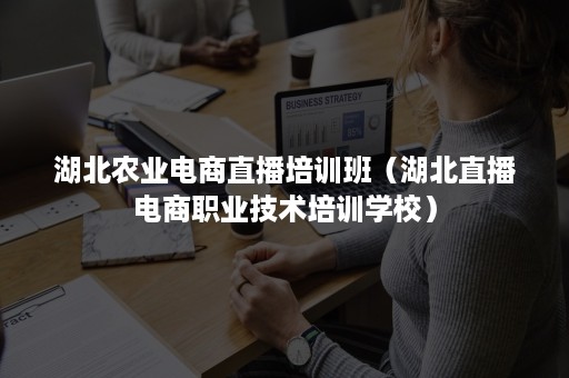 湖北农业电商直播培训班（湖北直播电商职业技术培训学校）