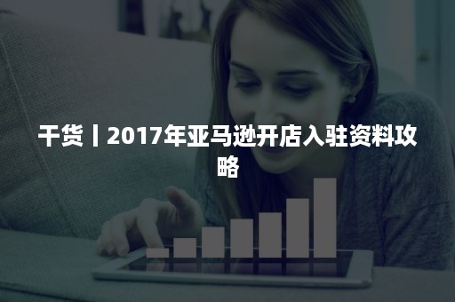 干货丨2017年亚马逊开店入驻资料攻略