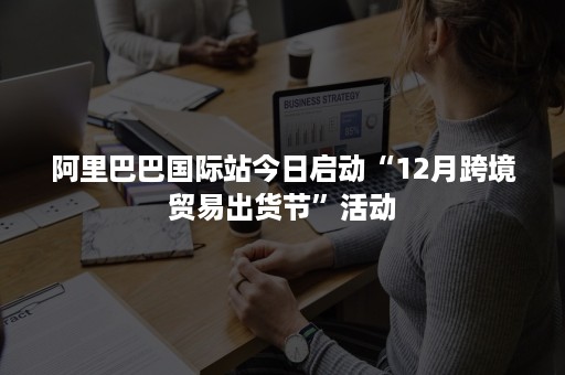 阿里巴巴国际站今日启动“12月跨境贸易出货节”活动