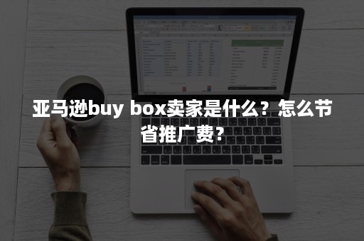 亚马逊buy box卖家是什么？怎么节省推广费？