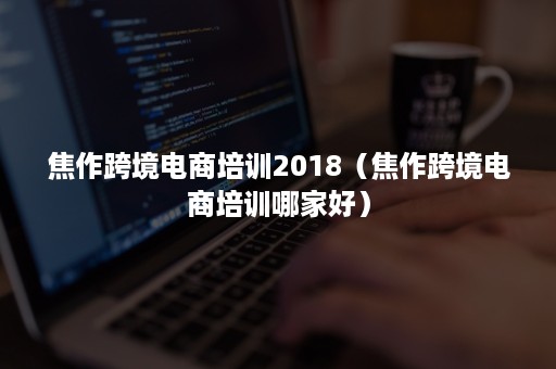 焦作跨境电商培训2018（焦作跨境电商培训哪家好）