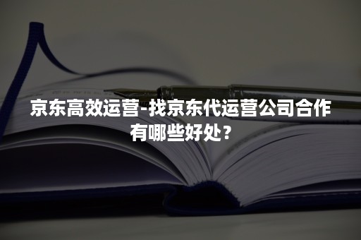 京东高效运营-找京东代运营公司合作有哪些好处？