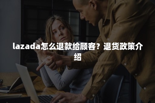 lazada怎么退款给顾客？退货政策介绍