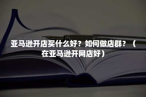 亚马逊开店买什么好？如何做店群？（在亚马逊开网店好）