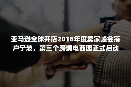 亚马逊全球开店2018年度卖家峰会落户宁波，第三个跨境电商园正式启动