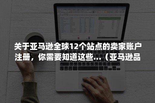 关于亚马逊全球12个站点的卖家账户注册，你需要知道这些...（亚马逊品牌注册账户与卖家账户）