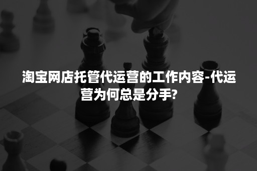 淘宝网店托管代运营的工作内容-代运营为何总是分手?