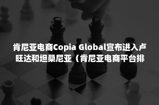 肯尼亚电商Copia Global宣布进入卢旺达和坦桑尼亚（肯尼亚电商平台排名）