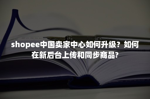 shopee中国卖家中心如何升级？如何在新后台上传和同步商品?