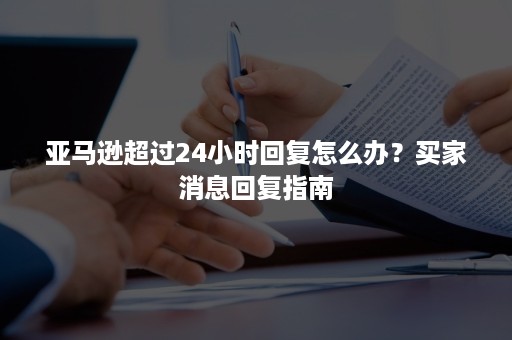 亚马逊超过24小时回复怎么办？买家消息回复指南