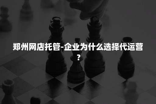 郑州网店托管-企业为什么选择代运营？