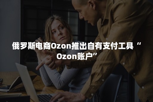 俄罗斯电商Ozon推出自有支付工具“Ozon账户”