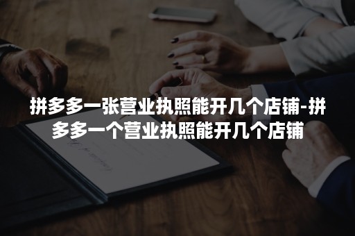 拼多多一张营业执照能开几个店铺-拼多多一个营业执照能开几个店铺