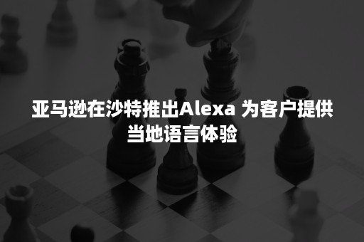 亚马逊在沙特推出Alexa 为客户提供当地语言体验