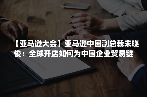 【亚马逊大会】亚马逊中国副总裁宋晓俊：全球开店如何为中国企业贸易链布局提供新动能