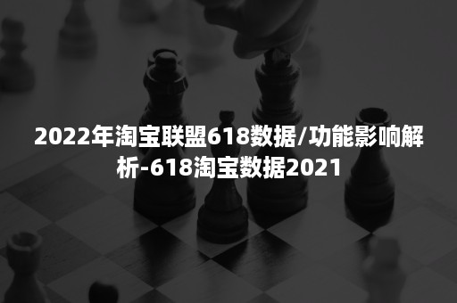 2022年淘宝联盟618数据/功能影响解析-618淘宝数据2021