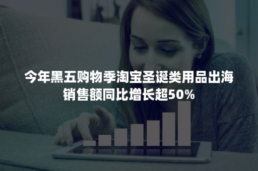 今年黑五购物季淘宝圣诞类用品出海销售额同比增长超50%