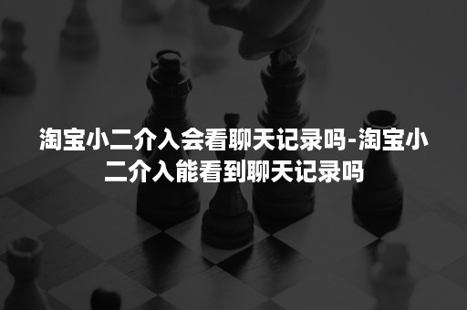 淘宝小二介入会看聊天记录吗-淘宝小二介入能看到聊天记录吗