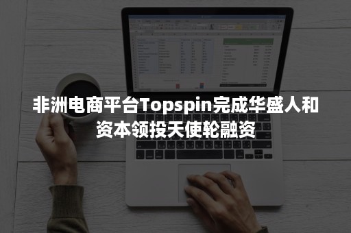 非洲电商平台Topspin完成华盛人和资本领投天使轮融资