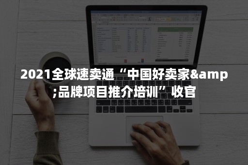 2021全球速卖通“中国好卖家&品牌项目推介培训”收官