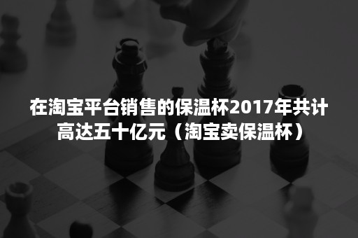 在淘宝平台销售的保温杯2017年共计高达五十亿元（淘宝卖保温杯）