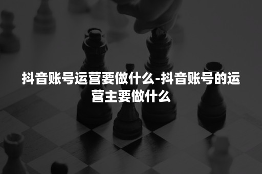 抖音账号运营要做什么-抖音账号的运营主要做什么