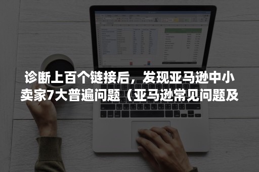 诊断上百个链接后，发现亚马逊中小卖家7大普遍问题（亚马逊常见问题及回答）
