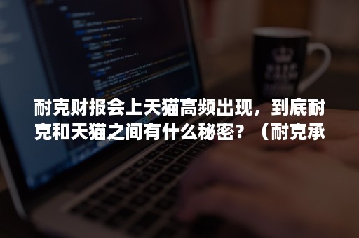 耐克财报会上天猫高频出现，到底耐克和天猫之间有什么秘密？（耐克承认天猫旗舰店吗）