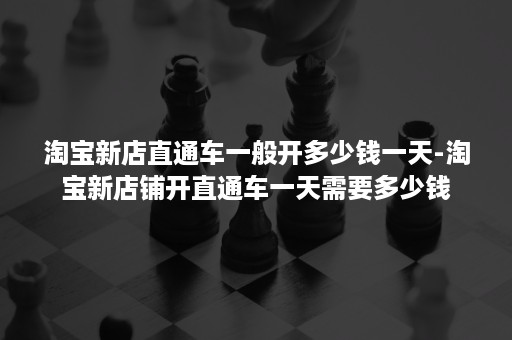 淘宝新店直通车一般开多少钱一天-淘宝新店铺开直通车一天需要多少钱