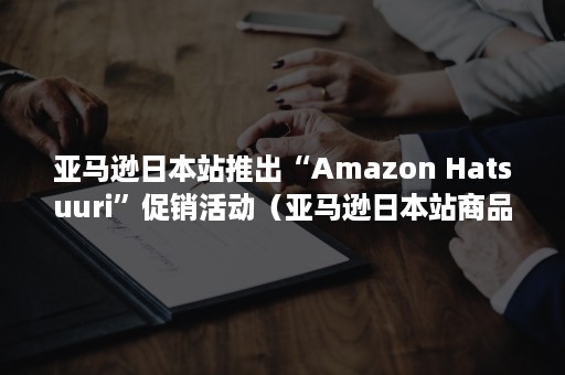 亚马逊日本站推出“Amazon Hatsuuri”促销活动（亚马逊日本站商品上架）