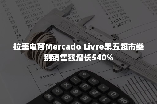 拉美电商Mercado Livre黑五超市类别销售额增长540%