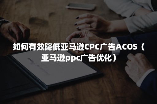 如何有效降低亚马逊CPC广告ACOS（亚马逊ppc广告优化）