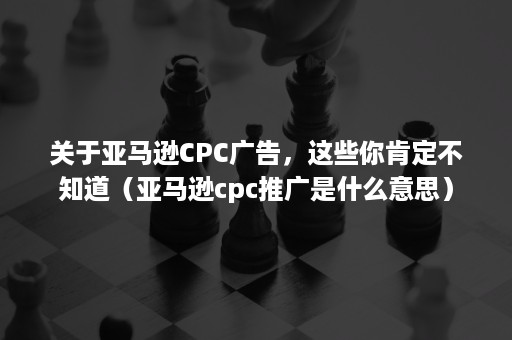 关于亚马逊CPC广告，这些你肯定不知道（亚马逊cpc推广是什么意思）