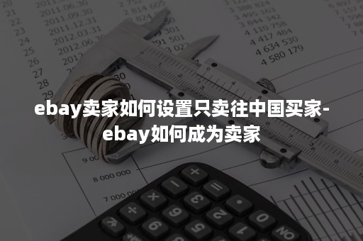 ebay卖家如何设置只卖往中国买家-ebay如何成为卖家