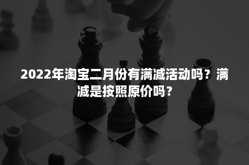 2022年淘宝二月份有满减活动吗？满减是按照原价吗？