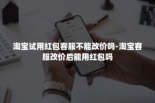 淘宝试用红包客服不能改价吗-淘宝客服改价后能用红包吗