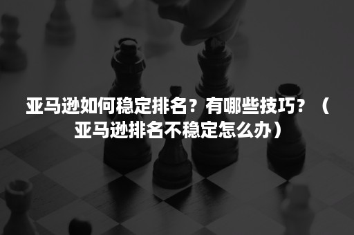 亚马逊如何稳定排名？有哪些技巧？（亚马逊排名不稳定怎么办）