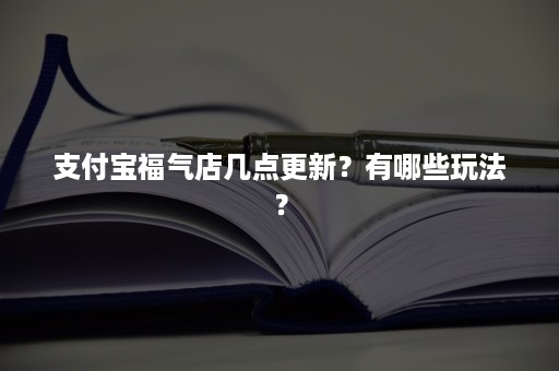 支付宝福气店几点更新？有哪些玩法？