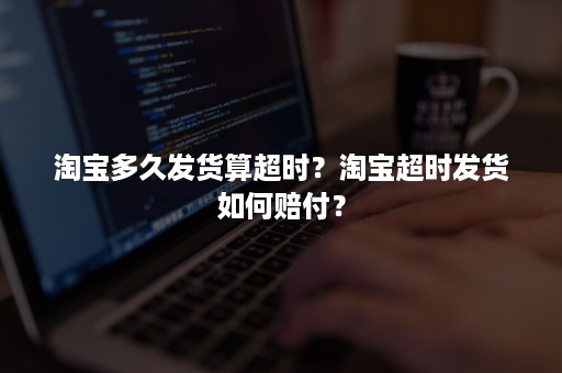 淘宝多久发货算超时？淘宝超时发货如何赔付？