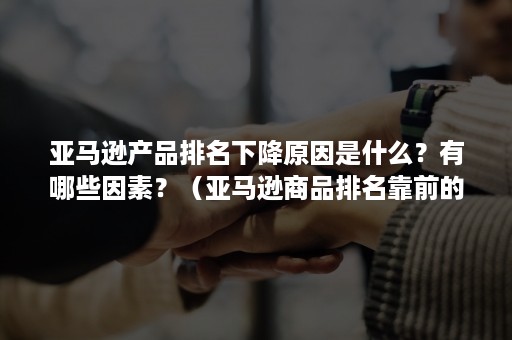 亚马逊产品排名下降原因是什么？有哪些因素？（亚马逊商品排名靠前的原因）