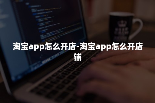 淘宝app怎么开店-淘宝app怎么开店铺