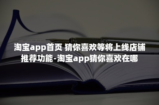 淘宝app首页 猜你喜欢等将上线店铺推荐功能-淘宝app猜你喜欢在哪