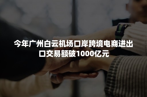 今年广州白云机场口岸跨境电商进出口交易额破1000亿元