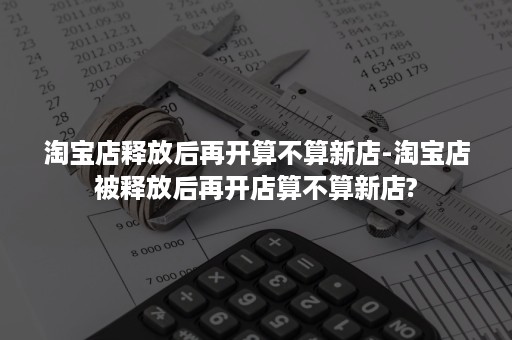 淘宝店释放后再开算不算新店-淘宝店被释放后再开店算不算新店?