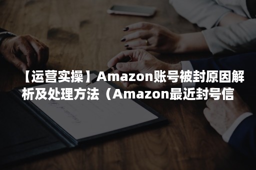 【运营实操】Amazon账号被封原因解析及处理方法（Amazon最近封号信息）