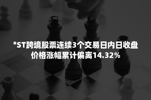 *ST跨境股票连续3个交易日内日收盘价格涨幅累计偏离14.32%